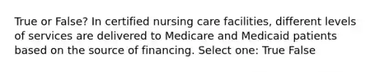 True or False? In certified nursing care facilities, different levels of services are delivered to Medicare and Medicaid patients based on the source of financing. Select one: True False