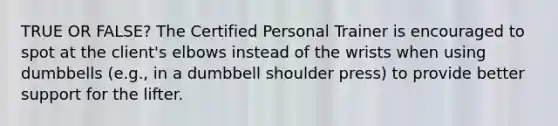 TRUE OR FALSE? The Certified Personal Trainer is encouraged to spot at the client's elbows instead of the wrists when using dumbbells (e.g., in a dumbbell shoulder press) to provide better support for the lifter.