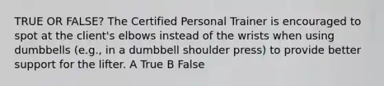 TRUE OR FALSE? The Certified Personal Trainer is encouraged to spot at the client's elbows instead of the wrists when using dumbbells (e.g., in a dumbbell shoulder press) to provide better support for the lifter. A True B False