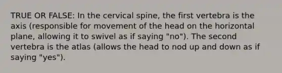 TRUE OR FALSE: In the cervical spine, the first vertebra is the axis (responsible for movement of the head on the horizontal plane, allowing it to swivel as if saying "no"). The second vertebra is the atlas (allows the head to nod up and down as if saying "yes").