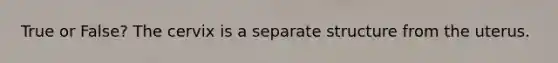True or False? The cervix is a separate structure from the uterus.