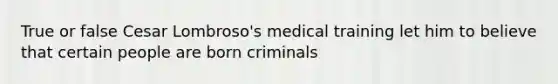 True or false Cesar Lombroso's medical training let him to believe that certain people are born criminals