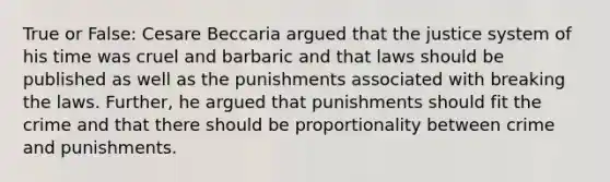 True or False: Cesare Beccaria argued that the justice system of his time was cruel and barbaric and that laws should be published as well as the punishments associated with breaking the laws. Further, he argued that punishments should fit the crime and that there should be proportionality between crime and punishments.