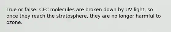 True or false: CFC molecules are broken down by UV light, so once they reach the stratosphere, they are no longer harmful to ozone.