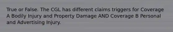 True or False. The CGL has different claims triggers for Coverage A Bodily Injury and Property Damage AND Coverage B Personal and Advertising Injury.