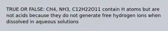 TRUE OR FALSE: CH4, NH3, C12H22O11 contain H atoms but are not acids because they do not generate free hydrogen ions when dissolved in aqueous solutions