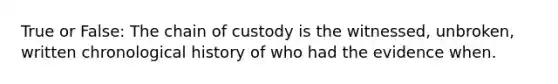 True or False: The chain of custody is the witnessed, unbroken, written chronological history of who had the evidence when.