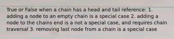 True or False when a chain has a head and tail reference: 1. adding a node to an empty chain is a special case 2. adding a node to the chains end is a not a special case, and requires chain traversal 3. removing last node from a chain is a special case