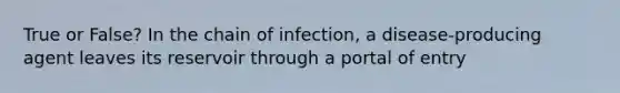 True or False? In the chain of infection, a disease-producing agent leaves its reservoir through a portal of entry