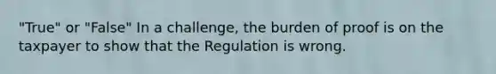 "True" or "False" In a challenge, the burden of proof is on the taxpayer to show that the Regulation is wrong.