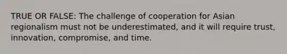 TRUE OR FALSE: The challenge of cooperation for Asian regionalism must not be underestimated, and it will require trust, innovation, compromise, and time.