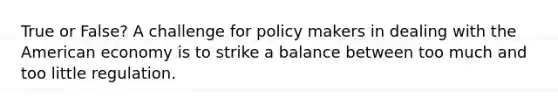 True or False? A challenge for policy makers in dealing with the American economy is to strike a balance between too much and too little regulation.