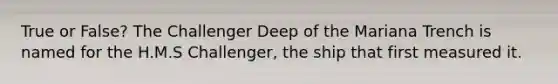 True or False? The Challenger Deep of the Mariana Trench is named for the H.M.S Challenger, the ship that first measured it.