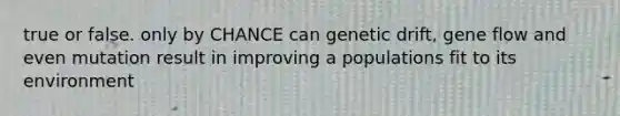 true or false. only by CHANCE can genetic drift, gene flow and even mutation result in improving a populations fit to its environment