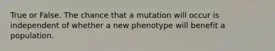 True or False. The chance that a mutation will occur is independent of whether a new phenotype will benefit a population.