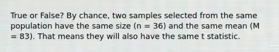 True or False? By chance, two samples selected from the same population have the same size (n = 36) and the same mean (M = 83). That means they will also have the same t statistic.