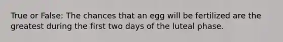 True or False: The chances that an egg will be fertilized are the greatest during the first two days of the luteal phase.