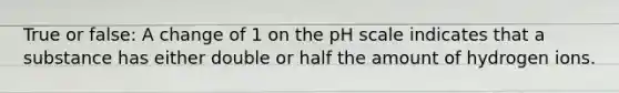 True or false: A change of 1 on <a href='https://www.questionai.com/knowledge/k8xXx430Zt-the-ph-scale' class='anchor-knowledge'>the ph scale</a> indicates that a substance has either double or half the amount of hydrogen ions.