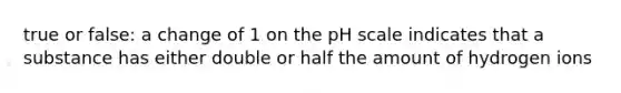 true or false: a change of 1 on the pH scale indicates that a substance has either double or half the amount of hydrogen ions