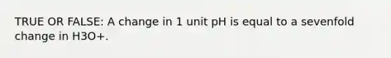 TRUE OR FALSE: A change in 1 unit pH is equal to a sevenfold change in H3O+.