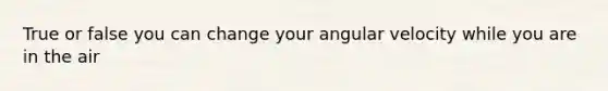 True or false you can change your angular velocity while you are in the air