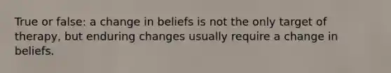 True or false: a change in beliefs is not the only target of therapy, but enduring changes usually require a change in beliefs.