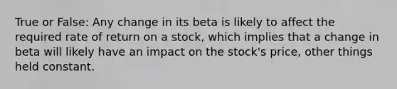 True or False: Any change in its beta is likely to affect the required rate of return on a stock, which implies that a change in beta will likely have an impact on the stock's price, other things held constant.