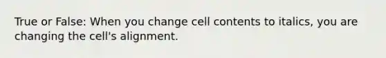 True or False: When you change cell contents to italics, you are changing the cell's alignment.