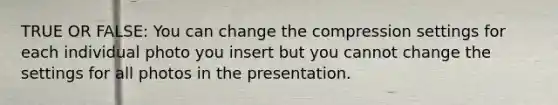 TRUE OR FALSE: You can change the compression settings for each individual photo you insert but you cannot change the settings for all photos in the presentation.
