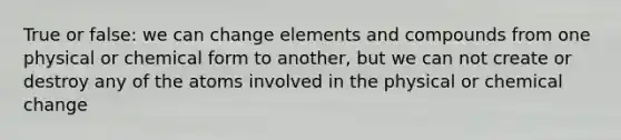 True or false: we can change elements and compounds from one physical or chemical form to another, but we can not create or destroy any of the atoms involved in the physical or chemical change