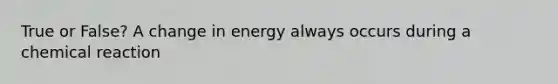 True or False? A change in energy always occurs during a chemical reaction