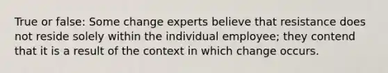 True or false: Some change experts believe that resistance does not reside solely within the individual employee; they contend that it is a result of the context in which change occurs.