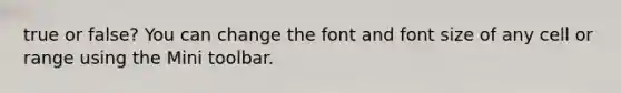 true or false? You can change the font and font size of any cell or range using the Mini toolbar.