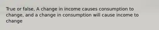 True or false, A change in income causes consumption to change, and a change in consumption will cause income to change