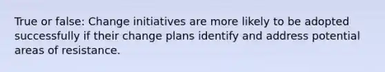 True or false: Change initiatives are more likely to be adopted successfully if their change plans identify and address potential areas of resistance.