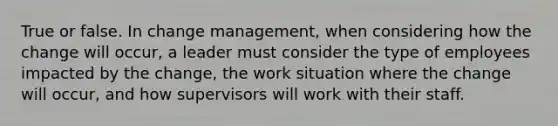 True or false. In change management, when considering how the change will occur, a leader must consider the type of employees impacted by the change, the work situation where the change will occur, and how supervisors will work with their staff.