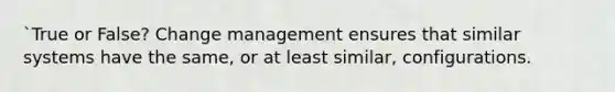 `True or False? Change management ensures that similar systems have the same, or at least similar, configurations.