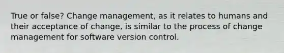 True or false? Change management, as it relates to humans and their acceptance of change, is similar to the process of change management for software version control.