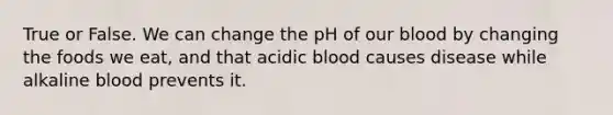 True or False. We can change the pH of our blood by changing the foods we eat, and that acidic blood causes disease while alkaline blood prevents it.