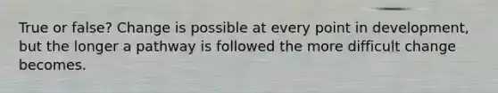 True or false? Change is possible at every point in development, but the longer a pathway is followed the more difficult change becomes.