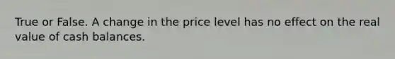 True or False. A change in the price level has no effect on the real value of cash balances.