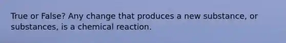 True or False? Any change that produces a new substance, or substances, is a chemical reaction.