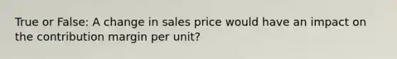 True or False: A change in sales price would have an impact on the contribution margin per unit?