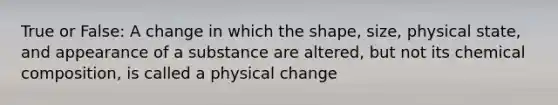 True or False: A change in which the shape, size, physical state, and appearance of a substance are altered, but not its chemical composition, is called a physical change