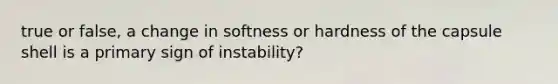 true or false, a change in softness or hardness of the capsule shell is a primary sign of instability?