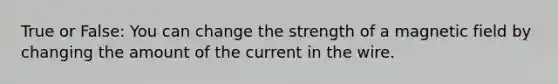 True or False: You can change the strength of a magnetic field by changing the amount of the current in the wire.