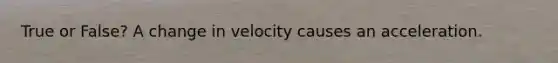 True or False? A change in velocity causes an acceleration.