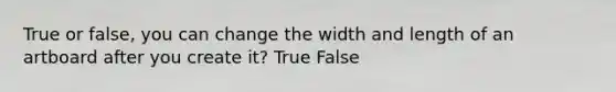 True or false, you can change the width and length of an artboard after you create it? True False