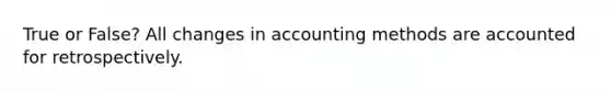 True or False? All changes in accounting methods are accounted for retrospectively.