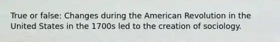 True or false: Changes during the American Revolution in the United States in the 1700s led to the creation of sociology.